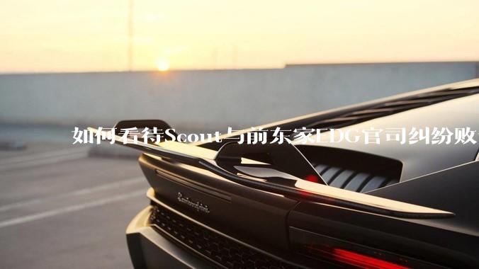 如何看待Scout与前东家EDG官司纠纷败诉，二审被判偿还3341万及利息？